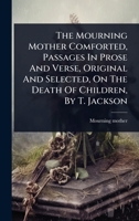 The Mourning Mother Comforted, Passages In Prose And Verse, Original And Selected, On The Death Of Children, By T. Jackson 1024856569 Book Cover