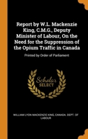 Report by W.L. Mackenzie King, C.M.G., Deputy Minister of Labour, On the Need for the Suppression of the Opium Traffic in Canada: Printed by Order of Parliament 0344450023 Book Cover