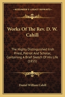 Works Of The Rev. D. W. Cahill: The Highly Distinguished Irish Priest, Patriot And Scholar, Containing A Brief Sketch Of His Life 0548698619 Book Cover