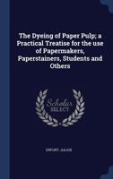 The Dyeing of Paper Pulp; A Practical Treatise for the Use of Papermakers, Paperstainers, Students and Others 1340254727 Book Cover