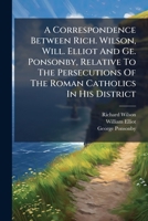 A Correspondence Between Rich. Wilson, Will. Elliot And Ge. Ponsonby, Relative To The Persecutions Of The Roman Catholics In His District 1178727866 Book Cover