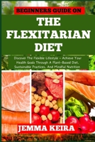 BEGINNERS GUIDE ON THE FLEXITARIAN DIET: Discover The Flexible Lifestyle - Achieve Your Health Goals Through A Plant-Based Diet, Sustainable Practices, And Mindful Nutrition B0CNHM987G Book Cover