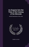 An Enquiry Into the Time of the Coming of the Messiah: And the Restoration of the Jews 1357859937 Book Cover