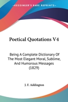 Poetical Quotations V4: Being A Complete Dictionary Of The Most Elegant Moral, Sublime, And Humorous Messages 1166992551 Book Cover