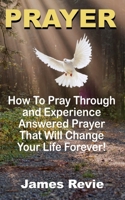 Prayer: Win the War Room Battle Through the Power of Prayer!: How to Pray, Pray Through and Experience Answered Prayers That Will Change Your Life Forever 1523402040 Book Cover