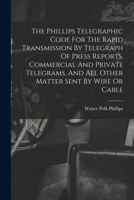 The Phillips Telegraphic Code For The Rapid Transmission By Telegraph Of Press Reports, Commercial And Private Telegrams, And All Other Matter Sent By 1015553877 Book Cover