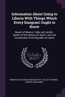 Information about going to Liberia with things which every emigrant ought to know: report of Messrs. Fuller and Janifer : sketch of the history of ... the constitution of the Republic of Liberia 1378999711 Book Cover