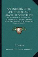 An Inquiry Into Scriptual and Ancient Servitude: In Which It Is Shown That Neither Was Chattel Slavery; With the Remedy for American Slavery - Primar 1275797385 Book Cover