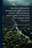 The Pollution Of Rivers And Its Effects Upon The Fisheries And Supply Of Water To Towns And Villages ...... 1278227598 Book Cover