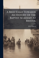 A Brief Essay Towards an History of the Baptist Academy at Bristol; Read Before the Bristol Education Society, at Their Anniversary Meeting, in Broadmead, August 26th, 1795. By John Rippon, D.D 1179655338 Book Cover