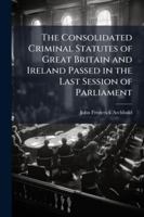The Consolidated Criminal Statutes of Great Britain and Ireland Passed in the Last Session of Parliament: With Notes, Forms of Indictments and Evidence 1144757789 Book Cover