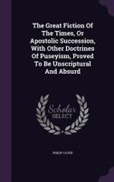 The Great Fiction of the Times, or Apostolic Succession, with Other Doctrines of Puseyism, Proved to Be Unscriptural and Absurd 1347982531 Book Cover