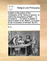 A letter to the author of the Vindication of Mr. Nation's sermon: in which the importance of faith, ... is consider'd: ... To which is added, a second ... answer to his vindication of himself. By P.C. 1171117531 Book Cover