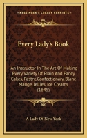 Every Lady's Book: An Instructor In The Art Of Making Every Variety Of Plain And Fancy Cakes, Pastry, Confectionary, Blanc Mange, Jellies, Ice Creams 1164639358 Book Cover
