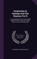 Scepticism In Geology And The Reasons For It: An Assemblage Of Facts From Nature Opposed To The Theory Of causes Now In Action, And Refuting It 1241528918 Book Cover