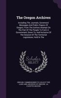 The Oregon Archives: Including The Journals, Governors' Messages And Public Papers Of Oregon, From The Earliest Attempt On The Part Of The People To ... The Territorial Legislature, Held In The... 1278393374 Book Cover