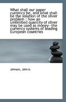 What shall our paper currency be, and what shall be the solution of the silver problem: how an umli 1113361549 Book Cover