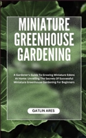 MINIATURE GREENHOUSE GARDENING: A Gardener's Guide To Growing Miniature Edens At Home: Unveiling The Secrets Of Successful Miniature Greenhouse Gardening For Beginners B0CRH3M5JW Book Cover