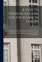 A Visit To Thirteen Asylums For The Insane In Europe: To Which Are Added A Brief Notice Of Similar Institutions In Transatlantic Countries And In The ... Termination And Moral Treatment Of Insanity, 1017062862 Book Cover