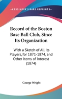 Record Of The Boston Base Ball Club, Since Its Organization: With A Sketch Of All Its Players, For 1871-1874, And Other Items Of Interest 1120688493 Book Cover