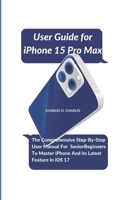User Guide for iPhone 15 Pro Max: The Comprehensive Step-By-Step User Manual For Senior Beginners To Master iPhone And its Latest Feature in iOS 17 B0CRS1WQ1G Book Cover