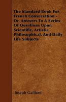 The Standard Book For French Conversation - Or, Answers To A Series Of Questions Upon Scientific, Artistic, Philosophical, And Daily Life Subjects 1445588943 Book Cover