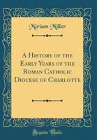 A History of the Early Years of the Roman Catholic Diocese of Charlotte (Classic Reprint) 024309986X Book Cover