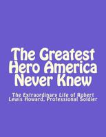 The Greatest Hero America Never Knew: The Extraordinary Life of Robert Lewis Howard, Professional Soldier 1537018000 Book Cover
