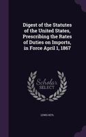 Digest of the Statutes of the United States, Prescribing the Rates of Duties on Imports, in Force April 1, 1867 1356281583 Book Cover