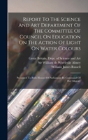 Report To The Science And Art Department Of The Committee Of Council On Education On The Action Of Light On Water Colours: Presented To Both Houses Of Parliament By Command Of Her Majesty 1017837090 Book Cover