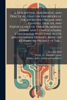 A Descriptive, Diagnostic and Practical Essay on Disorders of the Digestive Organs and General Health, and Particularly of Their Numerous Forms and ... Being an Attempt to Prosecute The... 1025224132 Book Cover