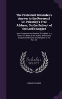 The Protestant Dissenter's Answer to the Reverend Dr. Priestley's Free Address, On the Subject of the Lord's Supper: Upon Scriptural and Rational Principles. in a Series of Letters to the Author. With 1356987494 Book Cover