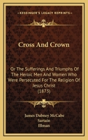 CROSS AND CROWN -or The Sufferings and Triumphs of the Heroic Men and Women Who Were Persecuted for the Religion of Jesus Christ 1497307031 Book Cover