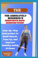 THE ABSOLUTELY BEGINNER’S RESISTANCE BAND EXERCISE GUIDE: Step-By-Step Instruction To Build Muscle, Tone Up, And Improve Mobility Safely At Home B0FMPMZQ9R Book Cover