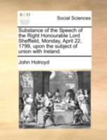 Substance of the Speech of the Right Honourable Lord Sheffield, Monday, April 22, 1799, upon the subject of union with Ireland. 3337195504 Book Cover