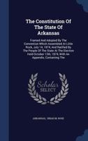 The Constitution Of The State Of Arkansas: Framed And Adopted By The Convention Which Assembled At Little Rock, July 14, 1874, And Ratified By The ... 1874, With An Appendix, Containing The... 1346464375 Book Cover