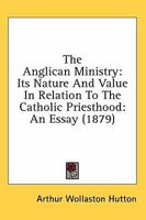 The Anglican ministry, its nature and value in relation to the Catholic priesthood, an essay 1360026282 Book Cover