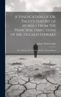 A Vindication of Dr. Paley's Theory of Morals From the Principal Objections of Mr. Dugald Stewart; Mr. Gisborne; Dr. Pearson; and Dr. Thomas Brown 1020499214 Book Cover