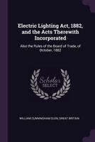 Electric Lighting Act, 1882, and the Acts Therewith Incorporated: Also the Rules of the Board of Trade, of October, 1882 1377383822 Book Cover