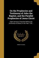 On The Prophecies And Testimony Of John The Baptist, And The Parallel Prophecies Of Jesus Christ: Eight Sermons Preached Before The University Of Oxford, In The Year 1782 1437085865 Book Cover