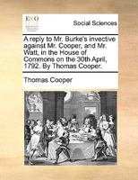 A reply to Mr. Burke's invective against Mr. Cooper, and Mr. Watt, in the House of Commons, on the 30th of April, 1792. By Thomas Cooper. The second edition. 1341673634 Book Cover