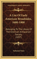 A List Of Early American Broadsides, 1680-1800: Belonging To The Library Of The American Antiquarian Society 3741116858 Book Cover