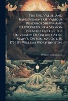 The Use, Value, And Improvement Of Various Readings Shewn And Illustrated, In A Sermon Preached Before The University Of Oxford, At St. Mary's, On Sunday, Oct. 18. 1761. By William Worthington, ... 1179343638 Book Cover