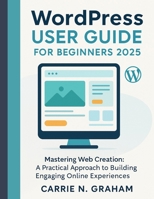 wordpress user guide for beginners 2025: Mastering Web Creation: A Practical Approach to Building Engaging Online Experiences B0FLDY7R4X Book Cover