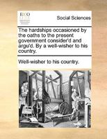 The hardships occasioned by the oaths to the present government consider'd and argu'd. By a well-wisher to his country. 1170485138 Book Cover