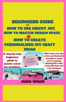 Beginners guide on how to use Cricut Joy, how to master Design space and how to create personalised DIY craft ideas: A step by step beginners guide to master Cricut joy machines with many easy tips B08QKVWQ6B Book Cover