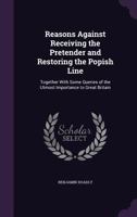 Reasons Against Receiving the Pretender and Restoring the Popish Line: Together with Some Queries of the Utmost Importance to Great Britain 1015333834 Book Cover