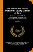 The Ancient and Present State of the County and City of Cork: Containing a Natural, Civil, Ecclesiastical, Historical, and Topographical Description Thereof, Volume 1 1142213021 Book Cover