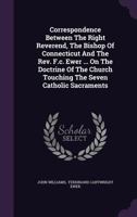 Correspondence Between the Right Reverend, the Bishop of Connecticut and the REV. F.C. Ewer ... on the Doctrine of the Church Touching the Seven Catholic Sacraments 1245125850 Book Cover