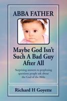 Abba, Father. . .Maybe God Isn't Such A Bad Guy After All: Surprising Answers To Perplexing Questions People Ask About The God Of The Bible 1456470183 Book Cover